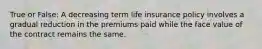 True or False: A decreasing term life insurance policy involves a gradual reduction in the premiums paid while the face value of the contract remains the same.