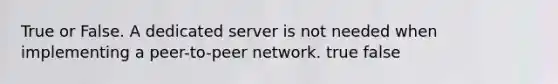 True or False. A dedicated server is not needed when implementing a peer-to-peer network. true false