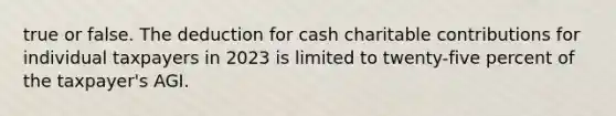 true or false. The deduction for cash charitable contributions for individual taxpayers in 2023 is limited to twenty-five percent of the taxpayer's AGI.