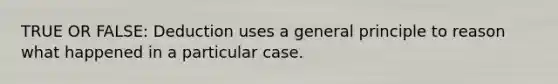 TRUE OR FALSE: Deduction uses a general principle to reason what happened in a particular case.