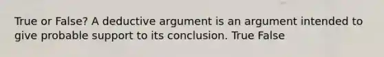 True or False? A deductive argument is an argument intended to give probable support to its conclusion. True False