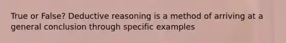 True or False? Deductive reasoning is a method of arriving at a general conclusion through specific examples