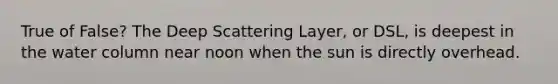 True of False? The Deep Scattering Layer, or DSL, is deepest in the water column near noon when the sun is directly overhead.