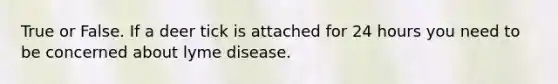 True or False. If a deer tick is attached for 24 hours you need to be concerned about lyme disease.