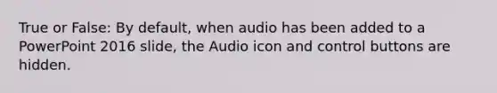 True or False: By default, when audio has been added to a PowerPoint 2016 slide, the Audio icon and control buttons are hidden.