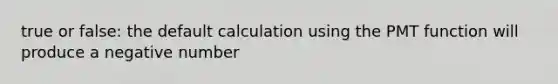 true or false: the default calculation using the PMT function will produce a negative number