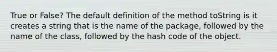 True or False? The default definition of the method toString is it creates a string that is the name of the package, followed by the name of the class, followed by the hash code of the object.