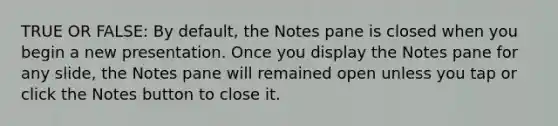 TRUE OR FALSE: By default, the Notes pane is closed when you begin a new presentation. Once you display the Notes pane for any slide, the Notes pane will remained open unless you tap or click the Notes button to close it.