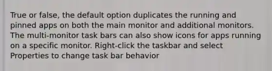 True or false, the default option duplicates the running and pinned apps on both the main monitor and additional monitors. The multi-monitor task bars can also show icons for apps running on a specific monitor. Right-click the taskbar and select Properties to change task bar behavior