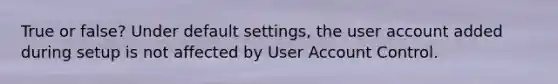 True or false? Under default settings, the user account added during setup is not affected by User Account Control.