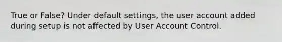 True or False? Under default settings, the user account added during setup is not affected by User Account Control.