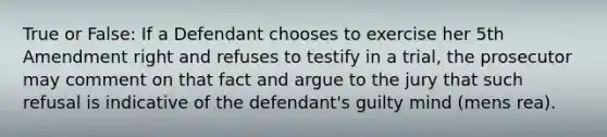 True or False: If a Defendant chooses to exercise her 5th Amendment right and refuses to testify in a trial, the prosecutor may comment on that fact and argue to the jury that such refusal is indicative of the defendant's guilty mind (mens rea).