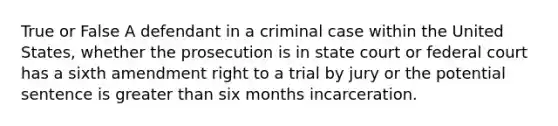 True or False A defendant in a criminal case within the United States, whether the prosecution is in state court or federal court has a sixth amendment right to a trial by jury or the potential sentence is greater than six months incarceration.