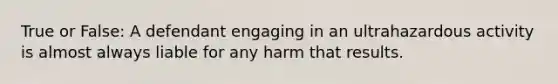 True or False: A defendant engaging in an ultrahazardous activity is almost always liable for any harm that results.