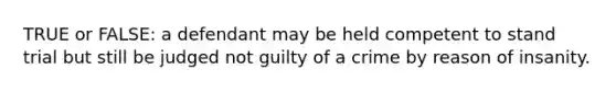 TRUE or FALSE: a defendant may be held competent to stand trial but still be judged not guilty of a crime by reason of insanity.