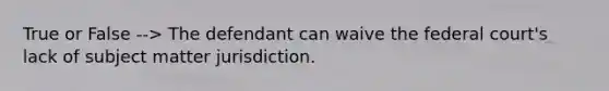 True or False --> The defendant can waive the federal court's lack of subject matter jurisdiction.