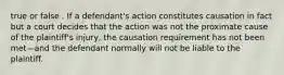 true or false . If a defendant's action constitutes causation in fact but a court decides that the action was not the proximate cause of the plaintiff's injury, the causation requirement has not been met—and the defendant normally will not be liable to the plaintiff.