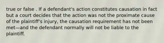 true or false . If a defendant's action constitutes causation in fact but a court decides that the action was not the proximate cause of the plaintiff's injury, the causation requirement has not been met—and the defendant normally will not be liable to the plaintiff.