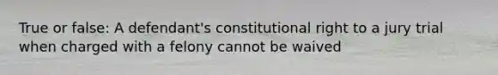 True or false: A defendant's constitutional right to a jury trial when charged with a felony cannot be waived