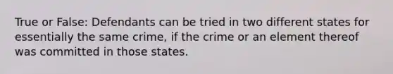 True or False: Defendants can be tried in two different states for essentially the same crime, if the crime or an element thereof was committed in those states.