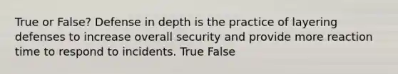 True or False? Defense in depth is the practice of layering defenses to increase overall security and provide more reaction time to respond to incidents. True False