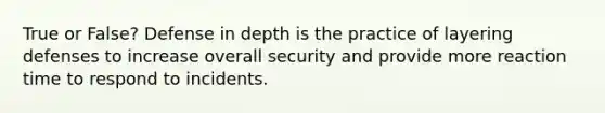 True or False? Defense in depth is the practice of layering defenses to increase overall security and provide more reaction time to respond to incidents.