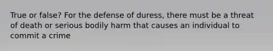 True or false? For the defense of duress, there must be a threat of death or serious bodily harm that causes an individual to commit a crime