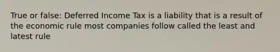 True or false: Deferred Income Tax is a liability that is a result of the economic rule most companies follow called the least and latest rule