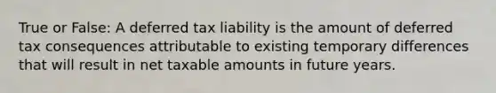 True or False: A deferred tax liability is the amount of deferred tax consequences attributable to existing temporary differences that will result in net taxable amounts in future years.