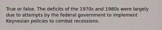 True or false. The deficits of the 1970s and 1980s were largely due to attempts by the federal government to implement Keynesian policies to combat recessions.