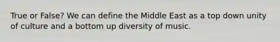 True or False? We can define the Middle East as a top down unity of culture and a bottom up diversity of music.