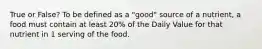 True or False? To be defined as a "good" source of a nutrient, a food must contain at least 20% of the Daily Value for that nutrient in 1 serving of the food.