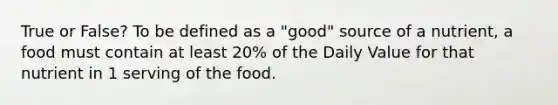 True or False? To be defined as a "good" source of a nutrient, a food must contain at least 20% of the Daily Value for that nutrient in 1 serving of the food.