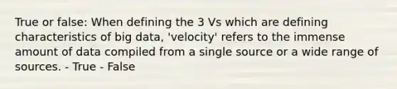 True or false: When defining the 3 Vs which are defining characteristics of big data, 'velocity' refers to the immense amount of data compiled from a single source or a wide range of sources. - True - False