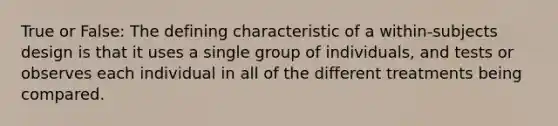 True or False: The defining characteristic of a within-subjects design is that it uses a single group of individuals, and tests or observes each individual in all of the different treatments being compared.