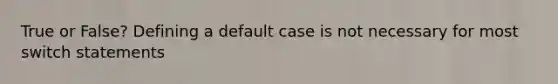 True or False? Defining a default case is not necessary for most switch statements