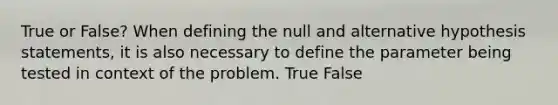 True or False? When defining the null and alternative hypothesis statements, it is also necessary to define the parameter being tested in context of the problem. True False