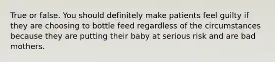 True or false. You should definitely make patients feel guilty if they are choosing to bottle feed regardless of the circumstances because they are putting their baby at serious risk and are bad mothers.