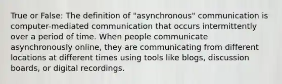 True or False: The definition of "asynchronous" communication is computer-mediated communication that occurs intermittently over a period of time. When people communicate asynchronously online, they are communicating from different locations at different times using tools like blogs, discussion boards, or digital recordings.