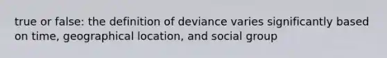 true or false: the definition of deviance varies significantly based on time, geographical location, and social group