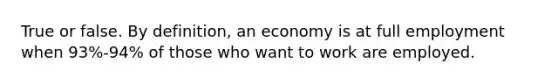 True or false. By definition, an economy is at full employment when 93%-94% of those who want to work are employed.