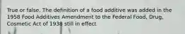 True or false. The definition of a food additive was added in the 1958 Food Additives Amendment to the Federal Food, Drug, Cosmetic Act of 1938 still in effect