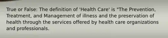 True or False: The definition of 'Health Care' is "The Prevention, Treatment, and Management of illness and the preservation of health through the services offered by health care organizations and professionals.