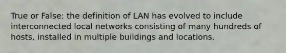 True or False: the definition of LAN has evolved to include interconnected local networks consisting of many hundreds of hosts, installed in multiple buildings and locations.