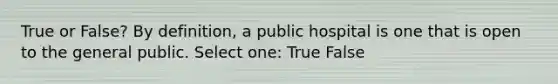 True or False? By definition, a public hospital is one that is open to the general public. Select one: True False