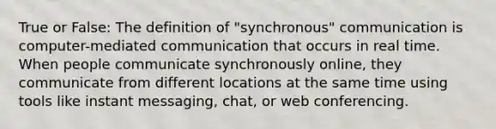 True or False: The definition of "synchronous" communication is computer-mediated communication that occurs in real time. When people communicate synchronously online, they communicate from different locations at the same time using tools like instant messaging, chat, or web conferencing.