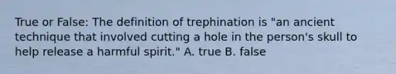 True or False: The definition of trephination is "an ancient technique that involved cutting a hole in the person's skull to help release a harmful spirit." A. true B. false