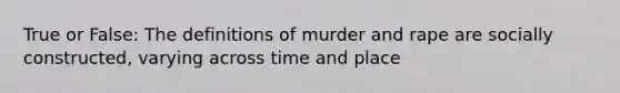 True or False: The definitions of murder and rape are socially constructed, varying across time and place