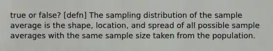 true or false? [defn] The sampling distribution of the sample average is the shape, location, and spread of all possible sample averages with the same sample size taken from the population.