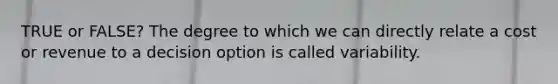 TRUE or FALSE? The degree to which we can directly relate a cost or revenue to a decision option is called variability.